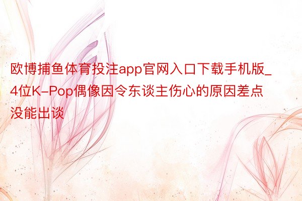 欧博捕鱼体育投注app官网入口下载手机版_4位K-Pop偶像因令东谈主伤心的原因差点没能出谈