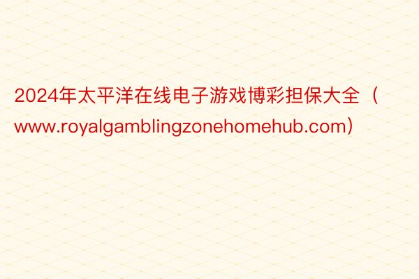 2024年太平洋在线电子游戏博彩担保大全（www.royalgamblingzonehomehub.com）