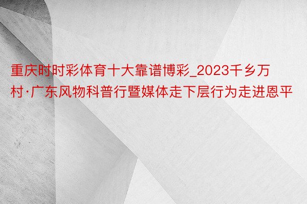 重庆时时彩体育十大靠谱博彩_2023千乡万村·广东风物科普行暨媒体走下层行为走进恩平