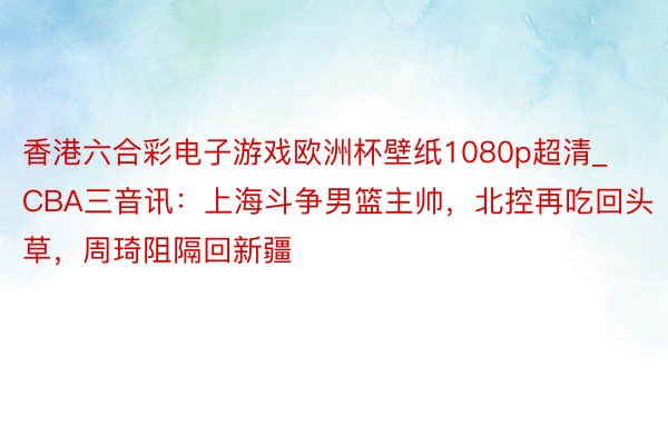 香港六合彩电子游戏欧洲杯壁纸1080p超清_CBA三音讯：上海斗争男篮主帅，北控再吃回头草，周琦阻隔回新疆