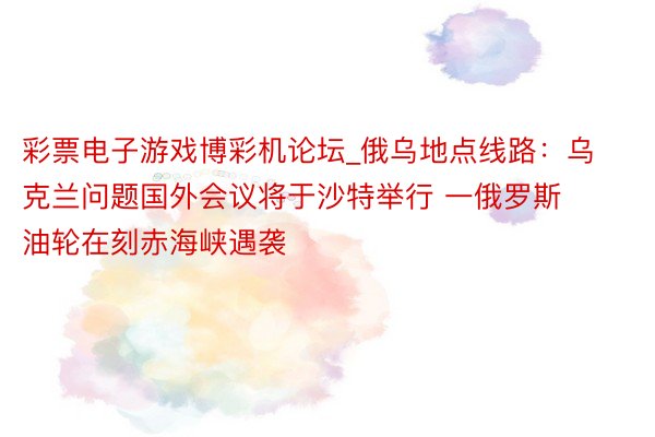 彩票电子游戏博彩机论坛_俄乌地点线路：乌克兰问题国外会议将于沙特举行 一俄罗斯油轮在刻赤海峡遇袭