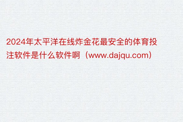 2024年太平洋在线炸金花最安全的体育投注软件是什么软件啊（www.dajqu.com）