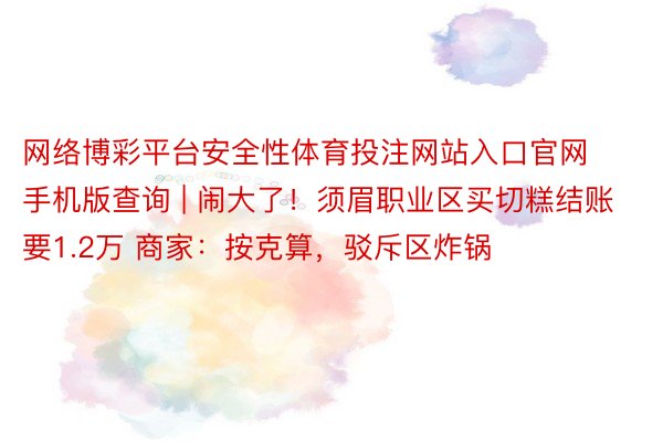 网络博彩平台安全性体育投注网站入口官网手机版查询 | 闹大了！须眉职业区买切糕结账要1.2万 商家：按克算，驳斥区炸锅