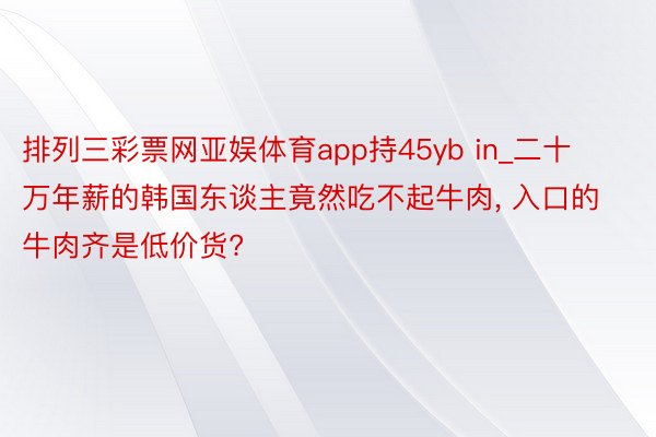 排列三彩票网亚娱体育app持45yb in_二十万年薪的韩国东谈主竟然吃不起牛肉, 入口的牛肉齐是低价货?