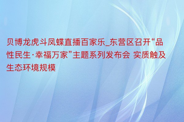 贝博龙虎斗凤蝶直播百家乐_东营区召开“品性民生·幸福万家”主题系列发布会 实质触及生态环境规模