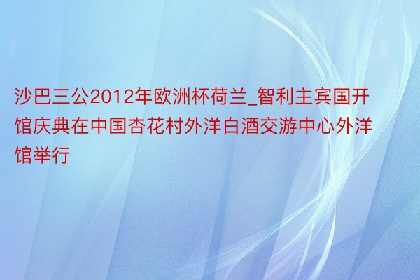 沙巴三公2012年欧洲杯荷兰_智利主宾国开馆庆典在中国杏花村外洋白酒交游中心外洋馆举行