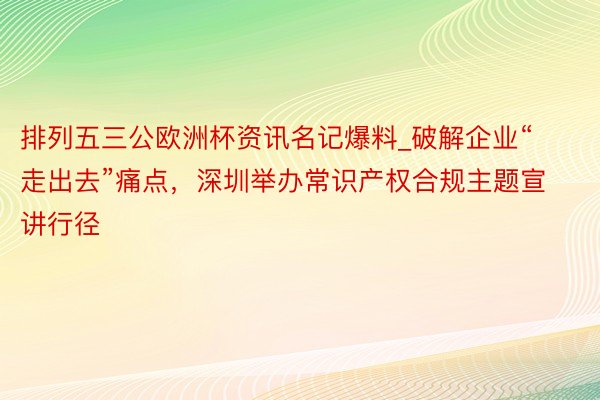 排列五三公欧洲杯资讯名记爆料_破解企业“走出去”痛点，深圳举办常识产权合规主题宣讲行径