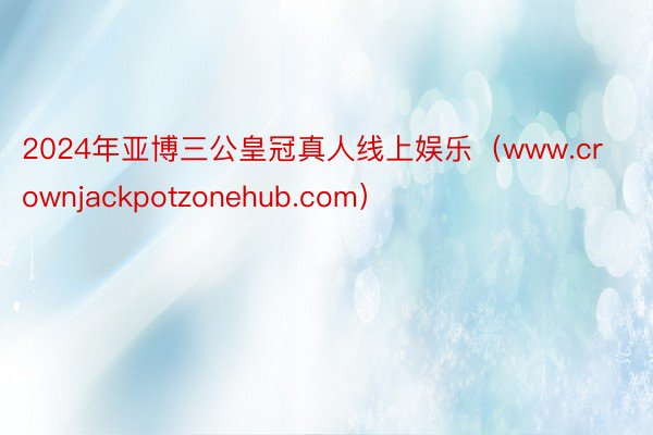 2024年亚博三公皇冠真人线上娱乐（www.crownjackpotzonehub.com）