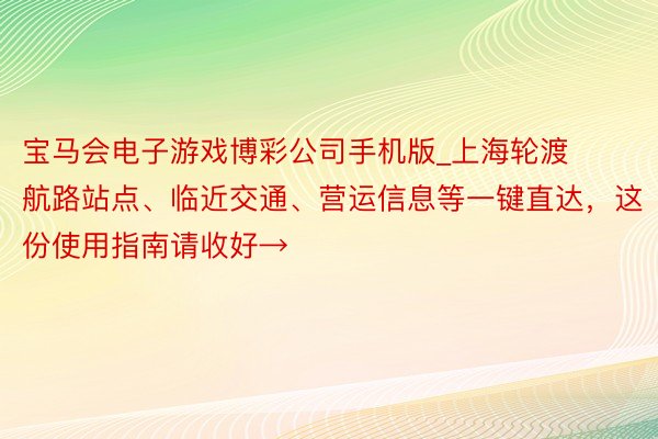 宝马会电子游戏博彩公司手机版_上海轮渡航路站点、临近交通、营运信息等一键直达，这份使用指南请收好→