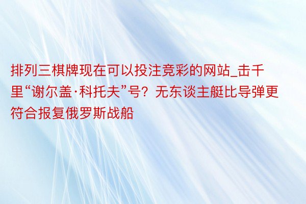 排列三棋牌现在可以投注竞彩的网站_击千里“谢尔盖·科托夫”号？无东谈主艇比导弹更符合报复俄罗斯战船