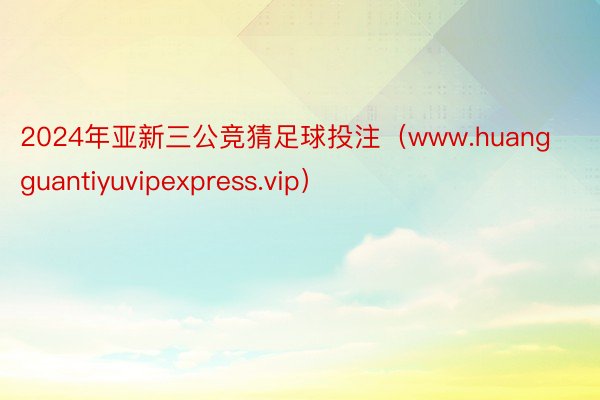 2024年亚新三公竞猜足球投注（www.huangguantiyuvipexpress.vip）