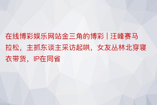 在线博彩娱乐网站金三角的博彩 | 汪峰赛马拉松，主抓东谈主采访起哄，女友丛林北穿寝衣带货，IP在同省