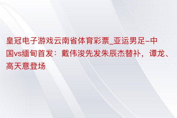 皇冠电子游戏云南省体育彩票_亚运男足-中国vs缅甸首发：戴伟浚先发朱辰杰替补，谭龙、高天意登场