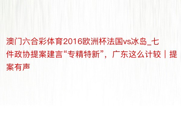 澳门六合彩体育2016欧洲杯法国vs冰岛_七件政协提案建言“专精特新”，广东这么计较｜提案有声