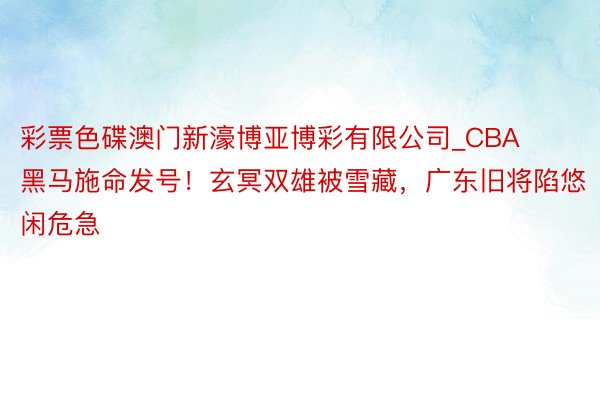 彩票色碟澳门新濠博亚博彩有限公司_CBA黑马施命发号！玄冥双雄被雪藏，广东旧将陷悠闲危急