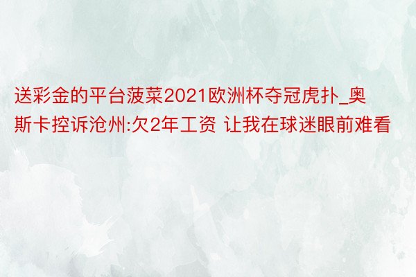 送彩金的平台菠菜2021欧洲杯夺冠虎扑_奥斯卡控诉沧州:欠2年工资 让我在球迷眼前难看