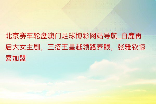 北京赛车轮盘澳门足球博彩网站导航_白鹿再启大女主剧，三搭王星越领路养眼，张雅钦惊喜加盟