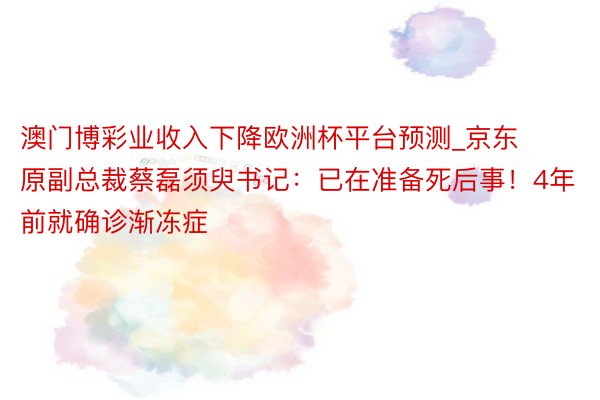 澳门博彩业收入下降欧洲杯平台预测_京东原副总裁蔡磊须臾书记：已在准备死后事！4年前就确诊渐冻症