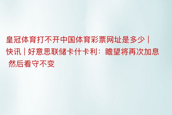 皇冠体育打不开中国体育彩票网址是多少 | 快讯 | 好意思联储卡什卡利：瞻望将再次加息 然后看守不变