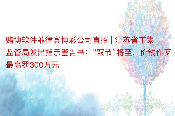 赌博软件菲律宾博彩公司直招 | 江苏省市集监管局发出指示警告书：“双节”将至，价钱作歹最高罚300万元